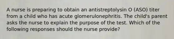 A nurse is preparing to obtain an antistreptolysin O (ASO) titer from a child who has acute glomerulonephritis. The child's parent asks the nurse to explain the purpose of the test. Which of the following responses should the nurse provide?