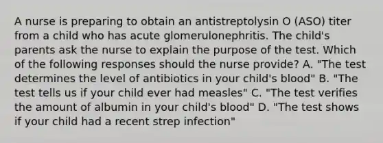 A nurse is preparing to obtain an antistreptolysin O (ASO) titer from a child who has acute glomerulonephritis. The child's parents ask the nurse to explain the purpose of the test. Which of the following responses should the nurse provide? A. "The test determines the level of antibiotics in your child's blood" B. "The test tells us if your child ever had measles" C. "The test verifies the amount of albumin in your child's blood" D. "The test shows if your child had a recent strep infection"