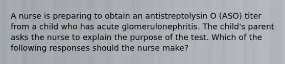 A nurse is preparing to obtain an antistreptolysin O (ASO) titer from a child who has acute glomerulonephritis. The child's parent asks the nurse to explain the purpose of the test. Which of the following responses should the nurse make?