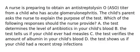 A nurse is preparing to obtain an antistreptolysin O (ASO) titer from a child who has acute glomerulonephritis. The child's parent asks the nurse to explain the purpose of the test. Which of the following responses should the nurse provide? A. the test determines the level of antibiotics in your child's blood B. the test tells us if your child ever had measles C. the test verifies the amount of albumin in your child's blood D. the test shows us if your child had a recent strep infections