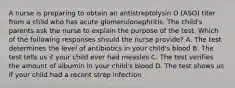 A nurse is preparing to obtain an antistreptolysin O (ASO) titer from a child who has acute glomerulonephritis. The child's parents ask the nurse to explain the purpose of the test. Which of the following responses should the nurse provide? A. The test determines the level of antibiotics in your child's blood B. The test tells us if your child ever had measles C. The test verifies the amount of albumin in your child's blood D. The test shows us if your child had a recent strep infection