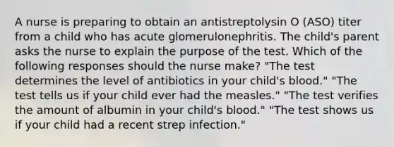 A nurse is preparing to obtain an antistreptolysin O (ASO) titer from a child who has acute glomerulonephritis. The child's parent asks the nurse to explain the purpose of the test. Which of the following responses should the nurse make? "The test determines the level of antibiotics in your child's blood." "The test tells us if your child ever had the measles." "The test verifies the amount of albumin in your child's blood." "The test shows us if your child had a recent strep infection."