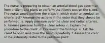 The nurse is preparing to obtain an arterial blood gas specimen from a client and plans to perform the Allen's test on the client. The nurse would perform the steps in which order to conduct an Allen's test? Arrange the actions in the order that they should be performed. a. Apply pressure over the ulnar and radial arteries. b. Release pressure from the ulnar artery. c. Explain the procedure to the client. d. Document the findings. e. Ask the client to open and close the hand repeatedly. f. Assess the color of the extremity distal to the pressure point.