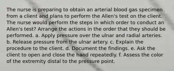 The nurse is preparing to obtain an arterial blood gas specimen from a client and plans to perform the Allen's test on the client. The nurse would perform the steps in which order to conduct an Allen's test? Arrange the actions in the order that they should be performed. a. Apply pressure over the ulnar and radial arteries. b. Release pressure from the ulnar artery. c. Explain the procedure to the client. d. Document the findings. e. Ask the client to open and close the hand repeatedly. f. Assess the color of the extremity distal to the pressure point.