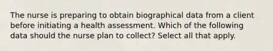 The nurse is preparing to obtain biographical data from a client before initiating a health assessment. Which of the following data should the nurse plan to collect? Select all that apply.