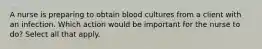 A nurse is preparing to obtain blood cultures from a client with an infection. Which action would be important for the nurse to do? Select all that apply.