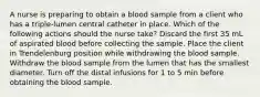 A nurse is preparing to obtain a blood sample from a client who has a triple-lumen central catheter in place. Which of the following actions should the nurse take? Discard the first 35 mL of aspirated blood before collecting the sample. Place the client in Trendelenburg position while withdrawing the blood sample. Withdraw the blood sample from the lumen that has the smallest diameter. Turn off the distal infusions for 1 to 5 min before obtaining the blood sample.