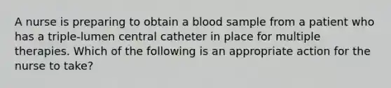 A nurse is preparing to obtain a blood sample from a patient who has a triple-lumen central catheter in place for multiple therapies. Which of the following is an appropriate action for the nurse to take?