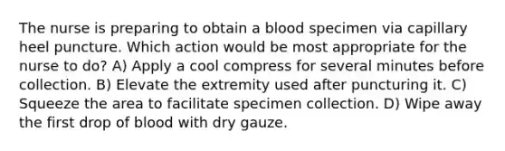 The nurse is preparing to obtain a blood specimen via capillary heel puncture. Which action would be most appropriate for the nurse to do? A) Apply a cool compress for several minutes before collection. B) Elevate the extremity used after puncturing it. C) Squeeze the area to facilitate specimen collection. D) Wipe away the first drop of blood with dry gauze.