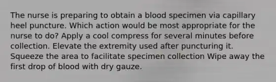 The nurse is preparing to obtain a blood specimen via capillary heel puncture. Which action would be most appropriate for the nurse to do? Apply a cool compress for several minutes before collection. Elevate the extremity used after puncturing it. Squeeze the area to facilitate specimen collection Wipe away the first drop of blood with dry gauze.