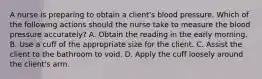 A nurse is preparing to obtain a client's blood pressure. Which of the following actions should the nurse take to measure the blood pressure accurately? A. Obtain the reading in the early morning. B. Use a cuff of the appropriate size for the client. C. Assist the client to the bathroom to void. D. Apply the cuff loosely around the client's arm.