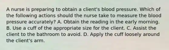 A nurse is preparing to obtain a client's blood pressure. Which of the following actions should the nurse take to measure the blood pressure accurately? A. Obtain the reading in the early morning. B. Use a cuff of the appropriate size for the client. C. Assist the client to the bathroom to avoid. D. Apply the cuff loosely around the client's arm.