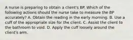 A nurse is preparing to obtain a client's BP. Which of the following actions should the nurse take to measure the BP accurately? A. Obtain the reading in the early morning. B. Use a cuff of the appropriate size for the client. C. Assist the client to the bathroom to void. D. Apply the cuff loosely around the client's arm.