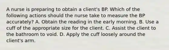 A nurse is preparing to obtain a client's BP. Which of the following actions should the nurse take to measure the BP accurately? A. Obtain the reading in the early morning. B. Use a cuff of the appropriate size for the client. C. Assist the client to the bathroom to void. D. Apply the cuff loosely around the client's arm.