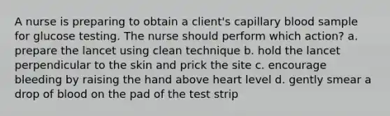 A nurse is preparing to obtain a client's capillary blood sample for glucose testing. The nurse should perform which action? a. prepare the lancet using clean technique b. hold the lancet perpendicular to the skin and prick the site c. encourage bleeding by raising the hand above heart level d. gently smear a drop of blood on the pad of the test strip