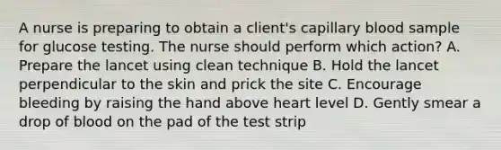 A nurse is preparing to obtain a client's capillary blood sample for glucose testing. The nurse should perform which action? A. Prepare the lancet using clean technique B. Hold the lancet perpendicular to the skin and prick the site C. Encourage bleeding by raising the hand above heart level D. Gently smear a drop of blood on the pad of the test strip