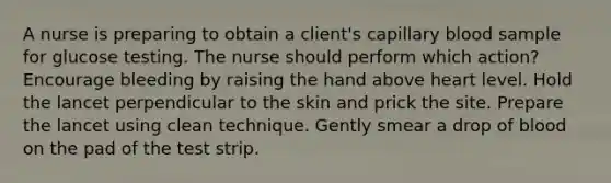 A nurse is preparing to obtain a client's capillary blood sample for glucose testing. The nurse should perform which action? Encourage bleeding by raising the hand above heart level. Hold the lancet perpendicular to the skin and prick the site. Prepare the lancet using clean technique. Gently smear a drop of blood on the pad of the test strip.