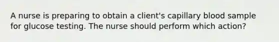 A nurse is preparing to obtain a client's capillary blood sample for glucose testing. The nurse should perform which action?