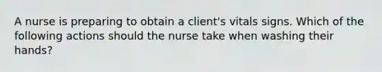 A nurse is preparing to obtain a client's vitals signs. Which of the following actions should the nurse take when washing their hands?