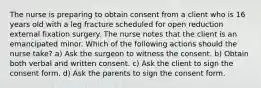 The nurse is preparing to obtain consent from a client who is 16 years old with a leg fracture scheduled for open reduction external fixation surgery. The nurse notes that the client is an emancipated minor. Which of the following actions should the nurse take? a) Ask the surgeon to witness the consent. b) Obtain both verbal and written consent. c) Ask the client to sign the consent form. d) Ask the parents to sign the consent form.