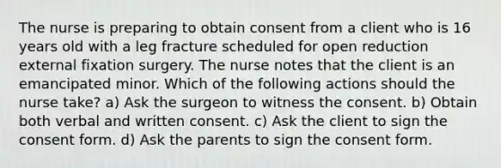 The nurse is preparing to obtain consent from a client who is 16 years old with a leg fracture scheduled for open reduction external fixation surgery. The nurse notes that the client is an emancipated minor. Which of the following actions should the nurse take? a) Ask the surgeon to witness the consent. b) Obtain both verbal and written consent. c) Ask the client to sign the consent form. d) Ask the parents to sign the consent form.