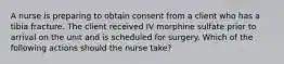 A nurse is preparing to obtain consent from a client who has a tibia fracture. The client received IV morphine sulfate prior to arrival on the unit and is scheduled for surgery. Which of the following actions should the nurse take?