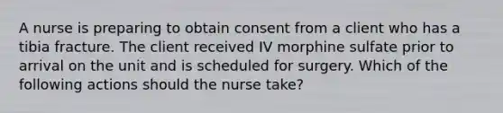 A nurse is preparing to obtain consent from a client who has a tibia fracture. The client received IV morphine sulfate prior to arrival on the unit and is scheduled for surgery. Which of the following actions should the nurse take?