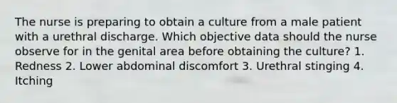 The nurse is preparing to obtain a culture from a male patient with a urethral discharge. Which objective data should the nurse observe for in the genital area before obtaining the culture? 1. Redness 2. Lower abdominal discomfort 3. Urethral stinging 4. Itching