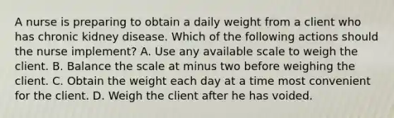 A nurse is preparing to obtain a daily weight from a client who has chronic kidney disease. Which of the following actions should the nurse implement? A. Use any available scale to weigh the client. B. Balance the scale at minus two before weighing the client. C. Obtain the weight each day at a time most convenient for the client. D. Weigh the client after he has voided.