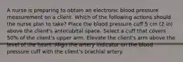 A nurse is preparing to obtain an electronic blood pressure measurement on a client. Which of the following actions should the nurse plan to take? Place the blood pressure cuff 5 cm (2 in) above the client's antecubital space. Select a cuff that covers 50% of the client's upper arm. Elevate the client's arm above the level of the heart. Align the artery indicator on the blood pressure cuff with the client's brachial artery.