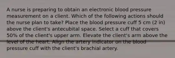 A nurse is preparing to obtain an electronic blood pressure measurement on a client. Which of the following actions should the nurse plan to take? Place the blood pressure cuff 5 cm (2 in) above the client's antecubital space. Select a cuff that covers 50% of the client's upper arm. Elevate the client's arm above the level of the heart. Align the artery indicator on the blood pressure cuff with the client's brachial artery.