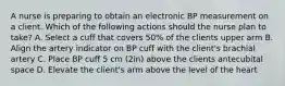 A nurse is preparing to obtain an electronic BP measurement on a client. Which of the following actions should the nurse plan to take? A. Select a cuff that covers 50% of the clients upper arm B. Align the artery indicator on BP cuff with the client's brachial artery C. Place BP cuff 5 cm (2in) above the clients antecubital space D. Elevate the client's arm above the level of the heart