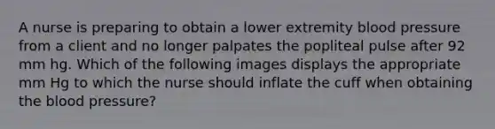 A nurse is preparing to obtain a lower extremity blood pressure from a client and no longer palpates the popliteal pulse after 92 mm hg. Which of the following images displays the appropriate mm Hg to which the nurse should inflate the cuff when obtaining the blood pressure?