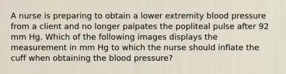 A nurse is preparing to obtain a lower extremity blood pressure from a client and no longer palpates the popliteal pulse after 92 mm Hg. Which of the following images displays the measurement in mm Hg to which the nurse should inflate the cuff when obtaining the blood pressure?