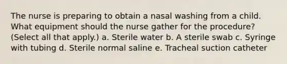 The nurse is preparing to obtain a nasal washing from a child. What equipment should the nurse gather for the procedure? (Select all that apply.) a. Sterile water b. A sterile swab c. Syringe with tubing d. Sterile normal saline e. Tracheal suction catheter