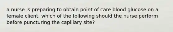 a nurse is preparing to obtain point of care blood glucose on a female client. which of the following should the nurse perform before puncturing the capillary site?