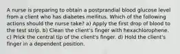 A nurse is preparing to obtain a postprandial blood glucose level from a client who has diabetes mellitus. Which of the following actions should the nurse take? a) Apply the first drop of blood to the test strip. b) Clean the client's finger with hexachlorophene. c) Prick the central tip of the client's finger. d) Hold the client's finger in a dependent position.