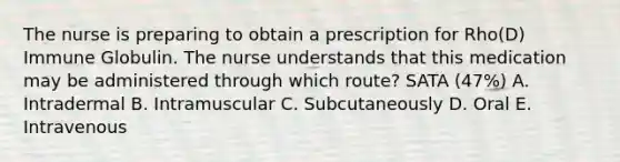 The nurse is preparing to obtain a prescription for Rho(D) Immune Globulin. The nurse understands that this medication may be administered through which route? SATA (47%) A. Intradermal B. Intramuscular C. Subcutaneously D. Oral E. Intravenous