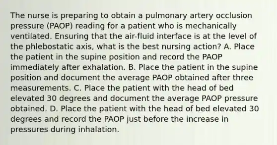 The nurse is preparing to obtain a pulmonary artery occlusion pressure (PAOP) reading for a patient who is mechanically ventilated. Ensuring that the air-fluid interface is at the level of the phlebostatic axis, what is the best nursing action? A. Place the patient in the supine position and record the PAOP immediately after exhalation. B. Place the patient in the supine position and document the average PAOP obtained after three measurements. C. Place the patient with the head of bed elevated 30 degrees and document the average PAOP pressure obtained. D. Place the patient with the head of bed elevated 30 degrees and record the PAOP just before the increase in pressures during inhalation.