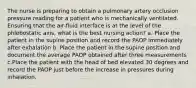 The nurse is preparing to obtain a pulmonary artery occlusion pressure reading for a patient who is mechanically ventilated. Ensuring that the air-fluid interface is at the level of the phlebostatic axis, what is the best nursing action? a. Place the patient in the supine position and record the PAOP immediately after exhalation b. Place the patient in the supine position and document the average PAOP obtained after three measurements c.Place the patient with the head of bed elevated 30 degrees and record the PAOP just before the increase in pressures during inhalation.