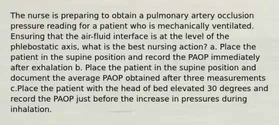 The nurse is preparing to obtain a pulmonary artery occlusion pressure reading for a patient who is mechanically ventilated. Ensuring that the air-fluid interface is at the level of the phlebostatic axis, what is the best nursing action? a. Place the patient in the supine position and record the PAOP immediately after exhalation b. Place the patient in the supine position and document the average PAOP obtained after three measurements c.Place the patient with the head of bed elevated 30 degrees and record the PAOP just before the increase in pressures during inhalation.