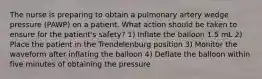 The nurse is preparing to obtain a pulmonary artery wedge pressure (PAWP) on a patient. What action should be taken to ensure for the patient's safety? 1) Inflate the balloon 1.5 mL 2) Place the patient in the Trendelenburg position 3) Monitor the waveform after inflating the balloon 4) Deflate the balloon within five minutes of obtaining the pressure