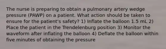 The nurse is preparing to obtain a pulmonary artery wedge pressure (PAWP) on a patient. What action should be taken to ensure for the patient's safety? 1) Inflate the balloon 1.5 mL 2) Place the patient in the Trendelenburg position 3) Monitor the waveform after inflating the balloon 4) Deflate the balloon within five minutes of obtaining the pressure