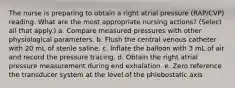 The nurse is preparing to obtain a right atrial pressure (RAP/CVP) reading. What are the most appropriate nursing actions? (Select all that apply.) a. Compare measured pressures with other physiological parameters. b. Flush the central venous catheter with 20 mL of sterile saline. c. Inflate the balloon with 3 mL of air and record the pressure tracing. d. Obtain the right atrial pressure measurement during end exhalation. e. Zero reference the transducer system at the level of the phlebostatic axis