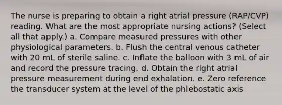 The nurse is preparing to obtain a right atrial pressure (RAP/CVP) reading. What are the most appropriate nursing actions? (Select all that apply.) a. Compare measured pressures with other physiological parameters. b. Flush the central venous catheter with 20 mL of sterile saline. c. Inflate the balloon with 3 mL of air and record the pressure tracing. d. Obtain the right atrial pressure measurement during end exhalation. e. Zero reference the transducer system at the level of the phlebostatic axis