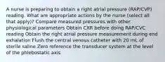 A nurse is preparing to obtain a right atrial pressure (RAP/CVP) reading. What are appropriate actions by the nurse (select all that apply)? Compare measured pressures with other physiological parameters Obtain CXR before doing RAP/CVC reading Obtain the right atrial pressure measurement during end exhalation Flush the central venous catheter with 20 mL of sterile saline Zero reference the transducer system at the level of the phlebostatic axis