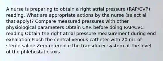 A nurse is preparing to obtain a right atrial pressure (RAP/CVP) reading. What are appropriate actions by the nurse (select all that apply)? Compare measured pressures with other physiological parameters Obtain CXR before doing RAP/CVC reading Obtain the right atrial pressure measurement during end exhalation Flush the central venous catheter with 20 mL of sterile saline Zero reference the transducer system at the level of the phlebostatic axis