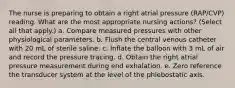 The nurse is preparing to obtain a right atrial pressure (RAP/CVP) reading. What are the most appropriate nursing actions? (Select all that apply.) a. Compare measured pressures with other physiological parameters. b. Flush the central venous catheter with 20 mL of sterile saline. c. Inflate the balloon with 3 mL of air and record the pressure tracing. d. Obtain the right atrial pressure measurement during end exhalation. e. Zero reference the transducer system at the level of the phlebostatic axis.