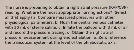 The nurse is preparing to obtain a right atrial pressure (RAP/CVP) reading. What are the most appropriate nursing actions? (Select all that apply.) a. Compare measured pressures with other physiological parameters. b. Flush the central venous catheter with 20 mL of sterile saline. c. Inflate the balloon with 3 mL of air and record the pressure tracing. d. Obtain the right atrial pressure measurement during end exhalation. e. Zero reference the transducer system at the level of the phlebostatic axis.