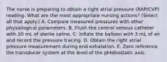 The nurse is preparing to obtain a right atrial pressure (RAP/CVP) reading. What are the most appropriate nursing actions? (Select all that apply.) A. Compare measured pressures with other physiological parameters. B. Flush the central venous catheter with 20 mL of sterile saline. C. Inflate the balloon with 3 mL of air and record the pressure tracing. D. Obtain the right atrial pressure measurement during end exhalation. E. Zero reference the transducer system at the level of the phlebostatic axis.